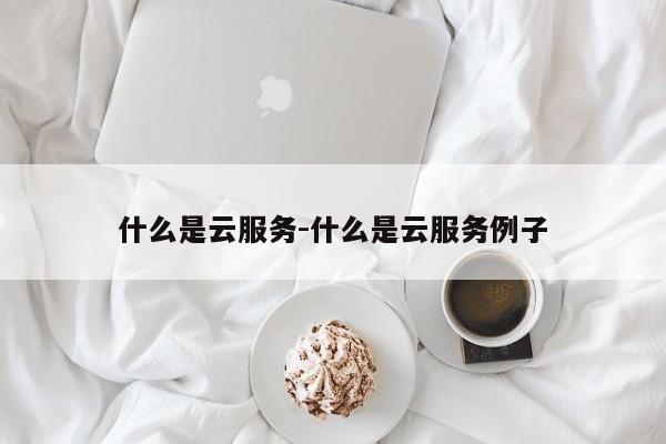 什么是云服务-什么是云服务例子-第1张图片