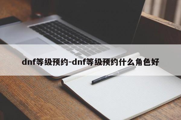 dnf等级预约-dnf等级预约什么角色好-第1张图片