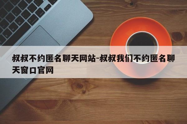 叔叔不约匿名聊天网站-叔叔我们不约匿名聊天窗口官网-第1张图片