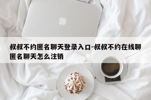 叔叔不约匿名聊天登录入口-叔叔不约在线聊匿名聊天怎么注销-第1张图片