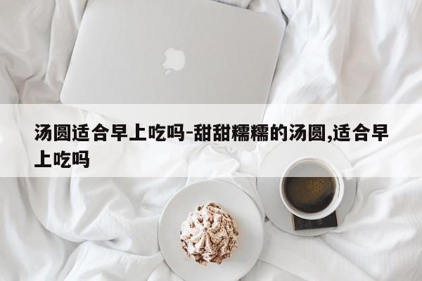 汤圆适合早上吃吗-甜甜糯糯的汤圆,适合早上吃吗-第1张图片