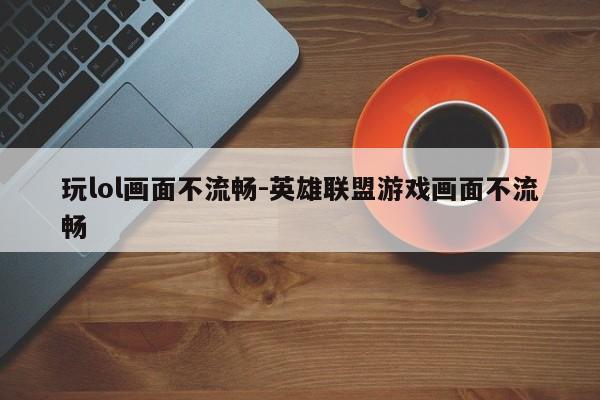 玩lol画面不流畅-英雄联盟游戏画面不流畅-第1张图片