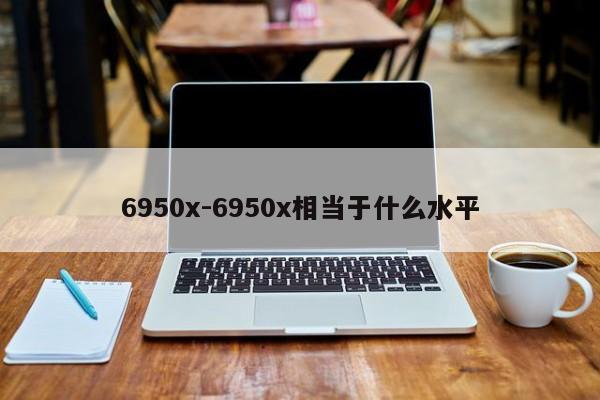 6950x-6950x相当于什么水平-第1张图片