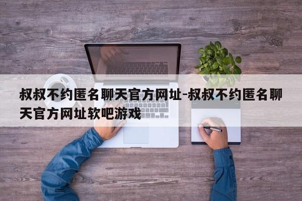 叔叔不约匿名聊天官方网址-叔叔不约匿名聊天官方网址软吧游戏-第1张图片