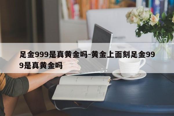 足金999是真黄金吗-黄金上面刻足金999是真黄金吗-第1张图片