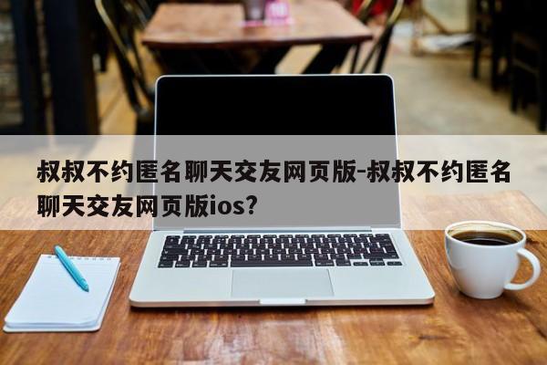 叔叔不约匿名聊天交友网页版-叔叔不约匿名聊天交友网页版ios?-第1张图片