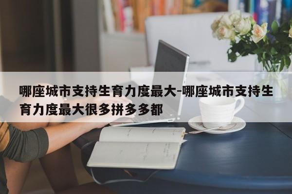 哪座城市支持生育力度最大-哪座城市支持生育力度最大很多拼多多都-第1张图片