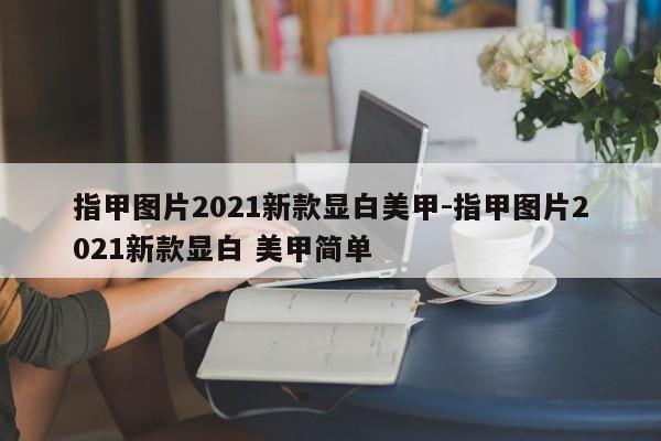 指甲图片2021新款显白美甲-指甲图片2021新款显白 美甲简单-第1张图片