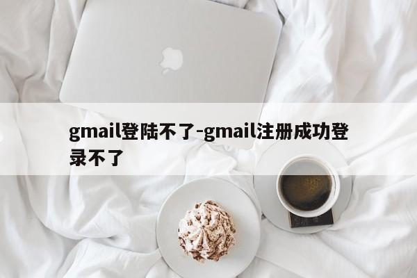 gmail登陆不了-gmail注册成功登录不了-第1张图片