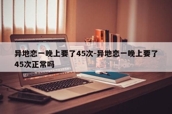 异地恋一晚上要了45次-异地恋一晚上要了45次正常吗-第1张图片