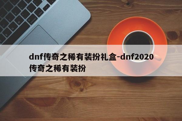 dnf传奇之稀有装扮礼盒-dnf2020传奇之稀有装扮-第1张图片