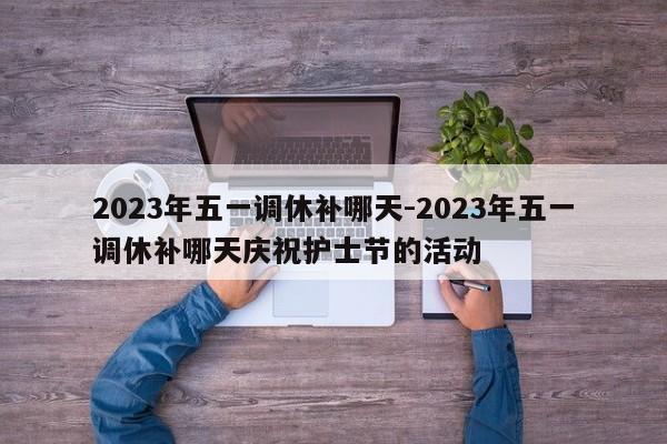 2023年五一调休补哪天-2023年五一调休补哪天庆祝护士节的活动-第1张图片