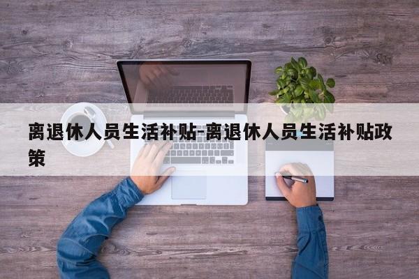 离退休人员生活补贴-离退休人员生活补贴政策-第1张图片