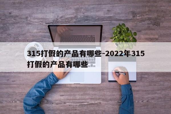 315打假的产品有哪些-2022年315打假的产品有哪些-第1张图片