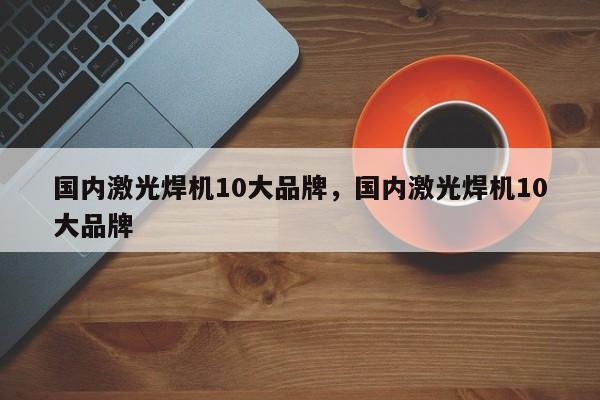 国内激光焊机10大品牌，国内激光焊机10大品牌-第1张图片