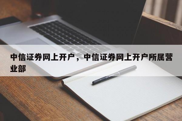 中信证券网上开户，中信证券网上开户所属营业部-第1张图片