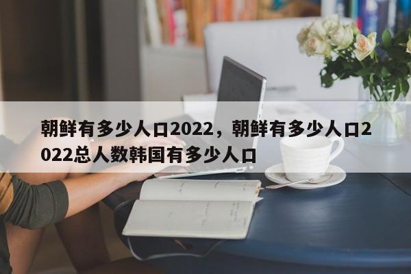 朝鲜有多少人口2022，朝鲜有多少人口2022总人数韩国有多少人口-第1张图片