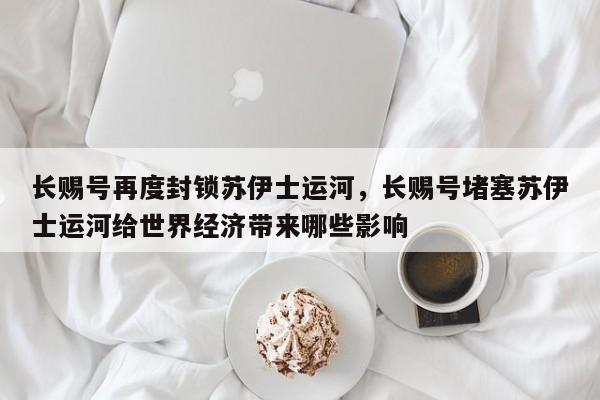 长赐号再度封锁苏伊士运河，长赐号堵塞苏伊士运河给世界经济带来哪些影响-第1张图片