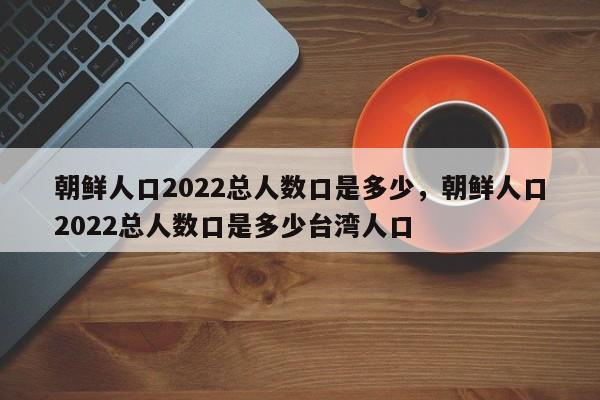 朝鲜人口2022总人数口是多少，朝鲜人口2022总人数口是多少台湾人口-第1张图片