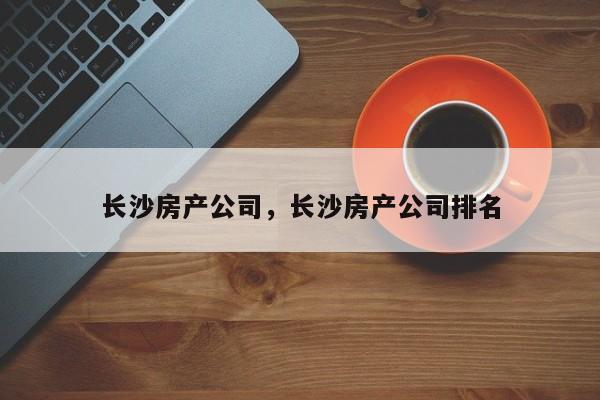 长沙房产公司，长沙房产公司排名-第1张图片