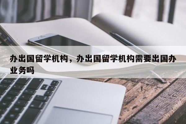 办出国留学机构，办出国留学机构需要出国办业务吗-第1张图片