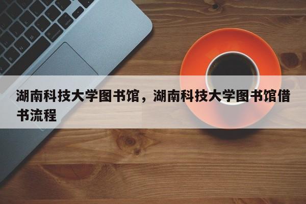 湖南科技大学图书馆，湖南科技大学图书馆借书流程-第1张图片