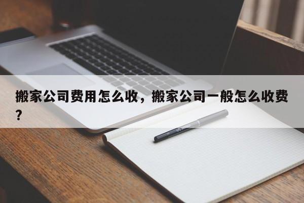 搬家公司费用怎么收，搬家公司一般怎么收费?-第1张图片