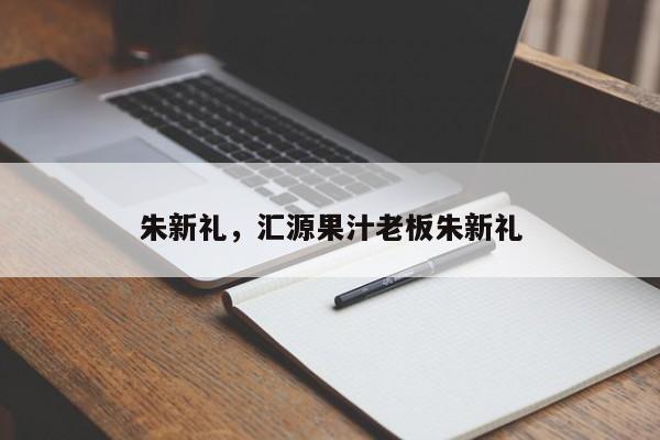 朱新礼，汇源果汁老板朱新礼-第1张图片