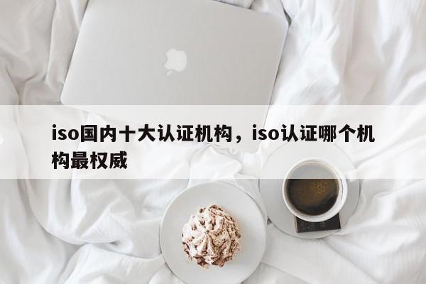 iso国内十大认证机构，iso认证哪个机构最权威-第1张图片