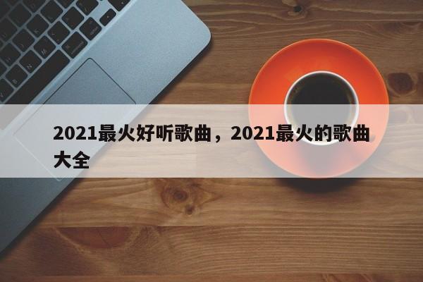 2021最火好听歌曲，2021最火的歌曲大全-第1张图片