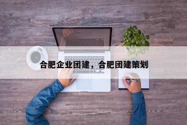 合肥企业团建，合肥团建策划-第1张图片