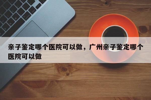 亲子鉴定哪个医院可以做，广州亲子鉴定哪个医院可以做-第1张图片