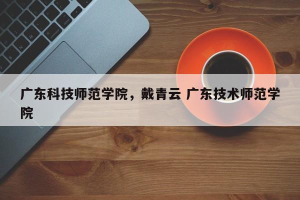 广东科技师范学院，戴青云 广东技术师范学院-第1张图片