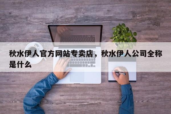 秋水伊人官方网站专卖店，秋水伊人公司全称是什么-第1张图片