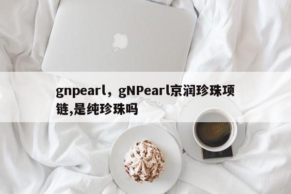 gnpearl，gNPearl京润珍珠项链,是纯珍珠吗-第1张图片