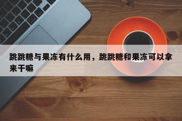 跳跳糖与果冻有什么用，跳跳糖和果冻可以拿来干嘛-第1张图片