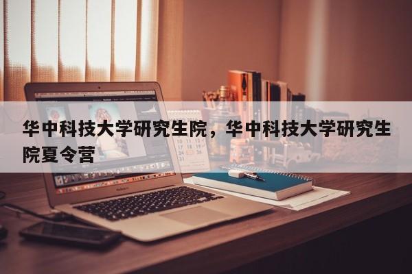 华中科技大学研究生院，华中科技大学研究生院夏令营-第1张图片