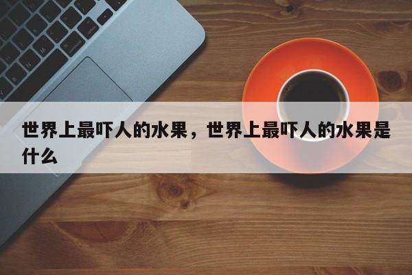 世界上最吓人的水果，世界上最吓人的水果是什么-第1张图片