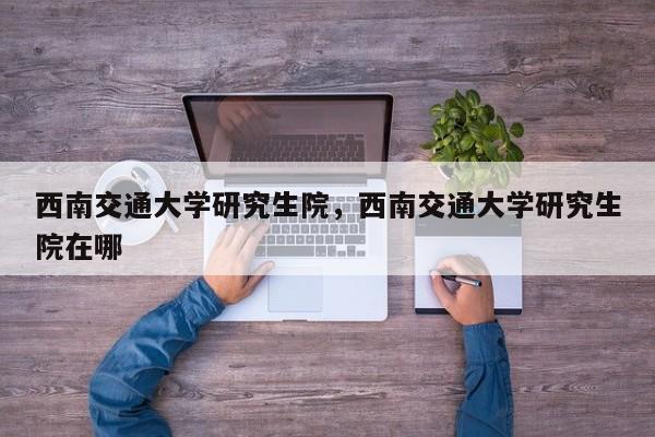 西南交通大学研究生院，西南交通大学研究生院在哪-第1张图片