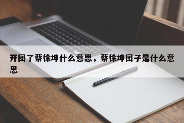 开团了蔡徐坤什么意思，蔡徐坤团子是什么意思-第1张图片