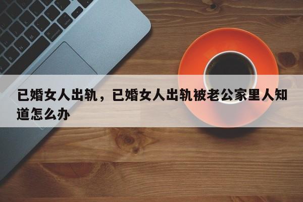 已婚女人出轨，已婚女人出轨被老公家里人知道怎么办-第1张图片