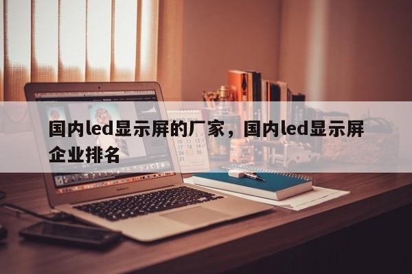 国内led显示屏的厂家，国内led显示屏企业排名-第1张图片