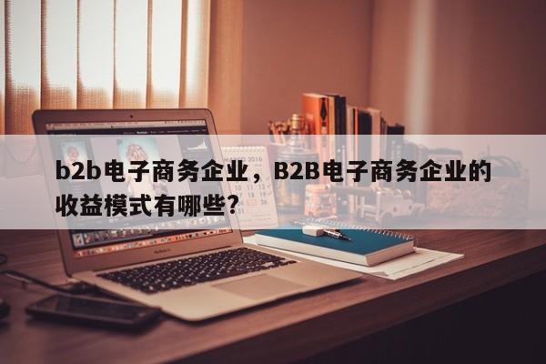 b2b电子商务企业，B2B电子商务企业的收益模式有哪些?-第1张图片