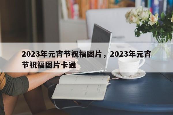 2023年元宵节祝福图片，2023年元宵节祝福图片卡通-第1张图片