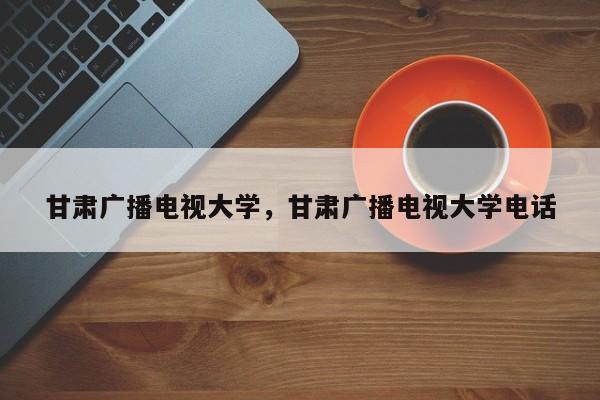 甘肃广播电视大学，甘肃广播电视大学电话-第1张图片