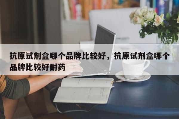 抗原试剂盒哪个品牌比较好，抗原试剂盒哪个品牌比较好耐药-第1张图片