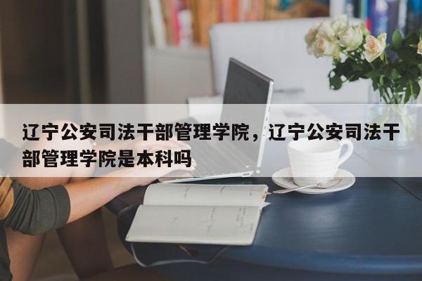 辽宁公安司法干部管理学院，辽宁公安司法干部管理学院是本科吗-第1张图片