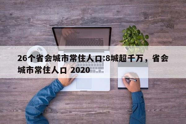 26个省会城市常住人口:8城超千万，省会城市常住人口 2020-第1张图片