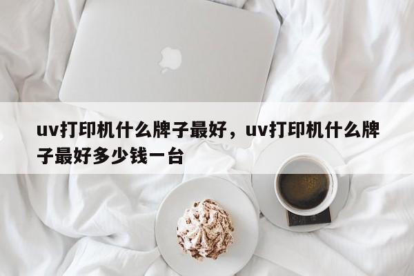 uv打印机什么牌子最好，uv打印机什么牌子最好多少钱一台-第1张图片