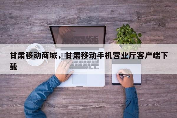 甘肃移动商城，甘肃移动手机营业厅客户端下载-第1张图片